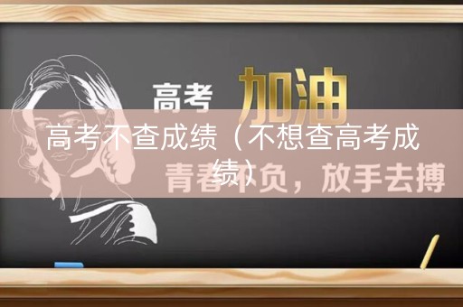高考不查成绩(不想查高考成绩) 高考不查成绩(不想查高考成绩)