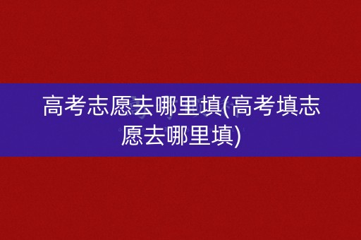 高考志愿去哪里填(高考填志愿去哪里填)