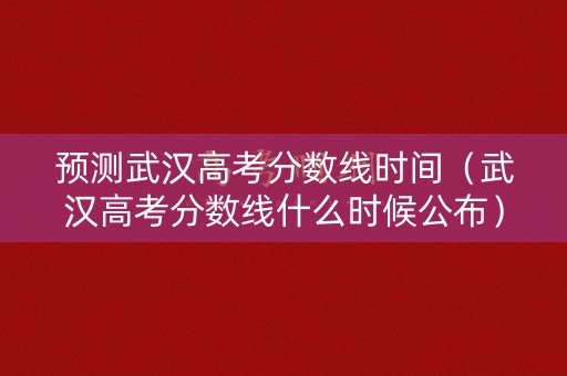 预测武汉高考分数线时间（武汉高考分数线什么时候公布）