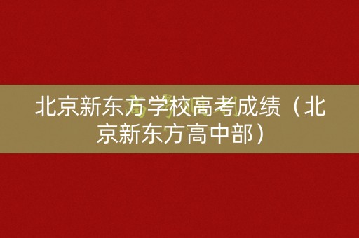 北京新东方学校高考成绩(北京新东方高中部) 北京新东方学校高考成绩(北京新东方高中部)
