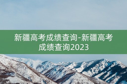 新疆高考成绩查询-新疆高考成绩查询2023