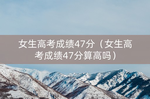 女生高考成绩47分（女生高考成绩47分算高吗）