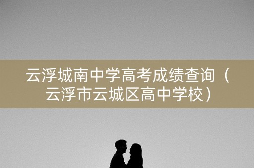 云浮城南中学高考成绩查询（云浮市云城区高中学校）