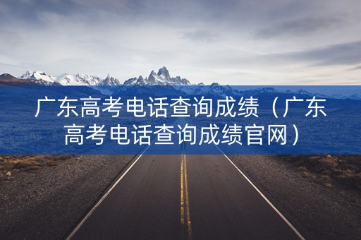 广东高考电话查询成绩（广东高考电话查询成绩官网）