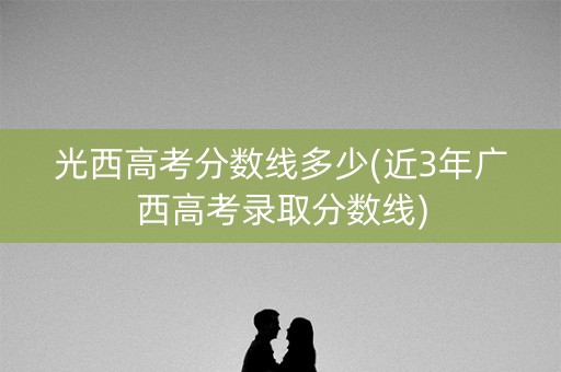 光西高考分数线多少(近3年广西高考录取分数线)