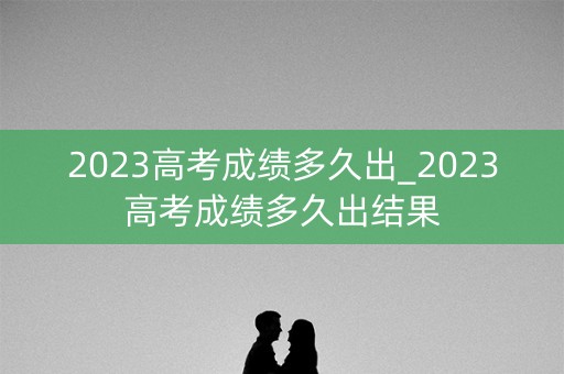 2023高考成绩多久出_2023高考成绩多久出结果