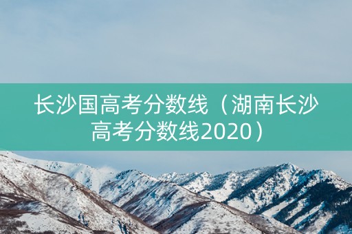 长沙国高考分数线（湖南长沙高考分数线2020）