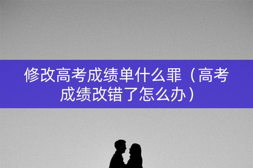 修改高考成绩单什么罪（高考成绩改错了怎么办）