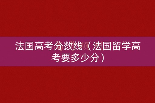 法国高考分数线（法国留学高考要多少分）