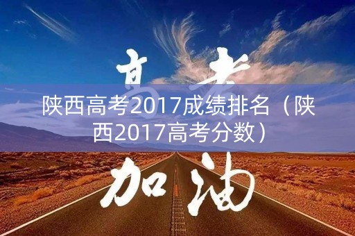 陕西高考2017成绩排名（陕西2017高考分数）