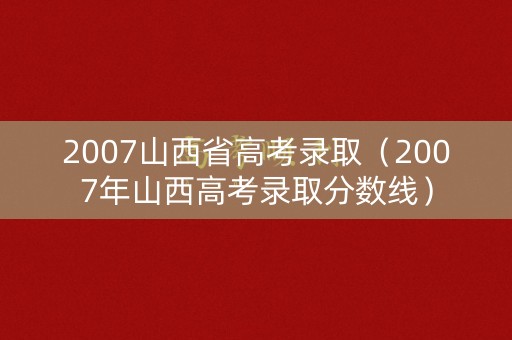 2007山西省高考录取（2007年山西高考录取分数线）