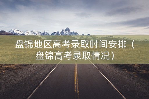 盘锦地区高考录取时间安排（盘锦高考录取情况）