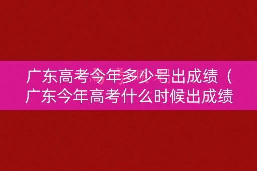 广东高考今年多少号出成绩（广东今年高考什么时候出成绩）