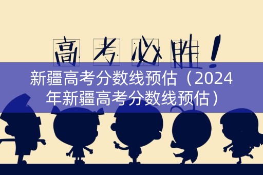 新疆高考分数线预估（2024年新疆高考分数线预估）