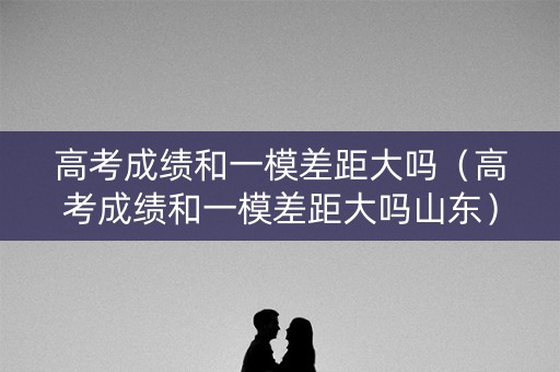 高考成绩和一模差距大吗（高考成绩和一模差距大吗山东）
