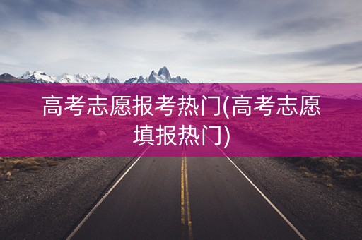 高考志愿报考热门(高考志愿填报热门)
