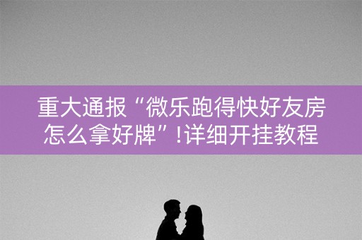 重大通报“微乐跑得快好友房怎么拿好牌”!详细开挂教程-知乎