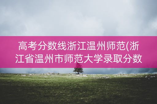 高考分数线浙江温州师范(浙江省温州市师范大学录取分数线) 高考分数线浙江温州师范(浙江省温州市师范大学录取分数线)