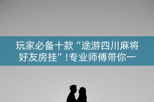 玩家必备十款“途游四川麻将好友房挂”!专业师傅带你一起了解（详细教程）-知乎