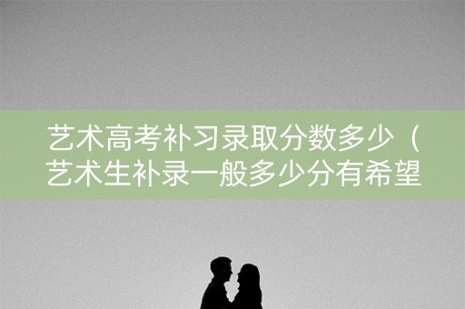 艺术高考补习录取分数多少（艺术生补录一般多少分有希望）
