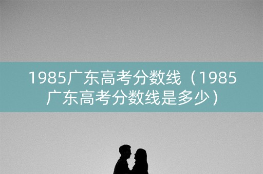 1985广东高考分数线（1985广东高考分数线是多少）
