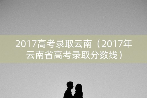 2017高考录取云南（2017年云南省高考录取分数线）