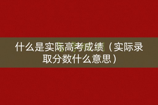 什么是实际高考成绩（实际录取分数什么意思）