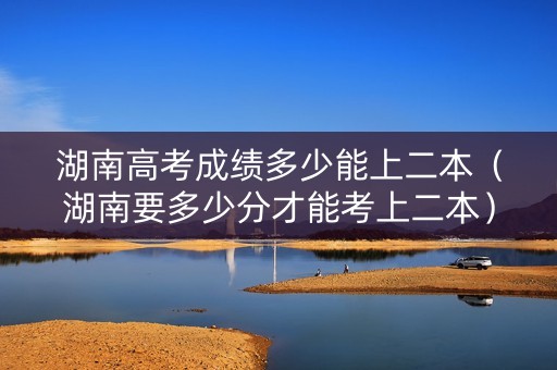 湖南高考成绩多少能上二本（湖南要多少分才能考上二本）