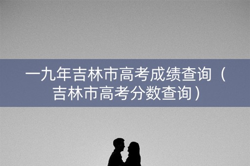 一九年吉林市高考成绩查询（吉林市高考分数查询）
