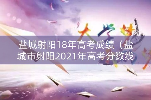盐城射阳18年高考成绩（盐城市射阳2021年高考分数线）