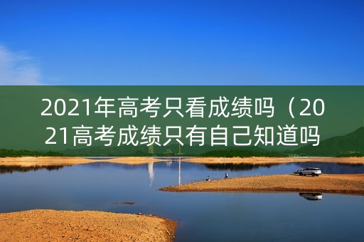 2021年高考只看成绩吗（2021高考成绩只有自己知道吗）