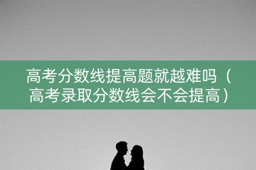 高考分数线提高题就越难吗（高考录取分数线会不会提高）