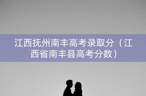 江西抚州南丰高考录取分（江西省南丰县高考分数）