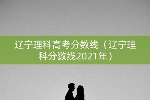 辽宁理科高考分数线（辽宁理科分数线2021年）