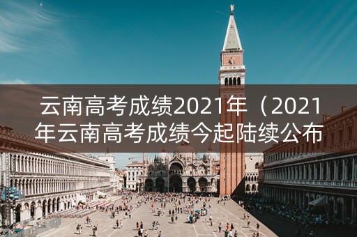 云南高考成绩2021年（2021年云南高考成绩今起陆续公布）