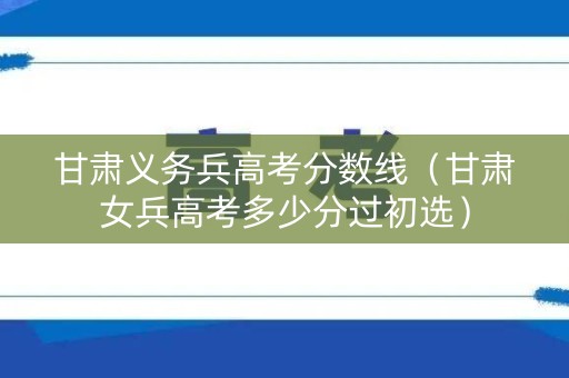 甘肃义务兵高考分数线（甘肃女兵高考多少分过初选）