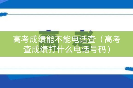高考成绩能不能电话查（高考查成绩打什么电话号码）