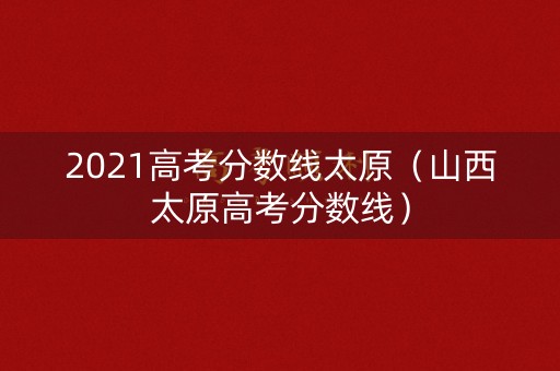2021高考分数线太原（山西太原高考分数线）