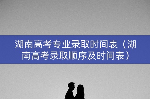 湖南高考专业录取时间表（湖南高考录取顺序及时间表）