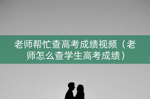 老师帮忙查高考成绩视频（老师怎么查学生高考成绩）