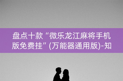 盘点十款“微乐龙江麻将手机版免费挂”(万能器通用版)-知乎