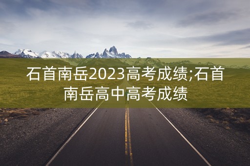 石首南岳2023高考成绩;石首南岳高中高考成绩