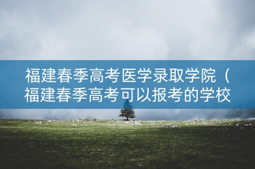 福建春季高考医学录取学院（福建春季高考可以报考的学校排名）