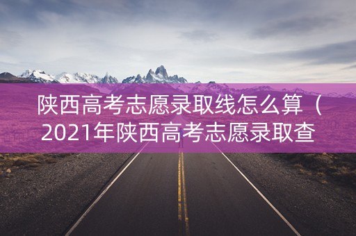 陕西高考志愿录取线怎么算（2021年陕西高考志愿录取查询）