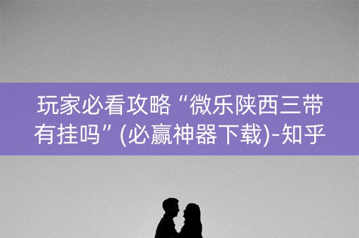 玩家必看攻略“微乐陕西三带有挂吗”(必赢神器下载)-知乎