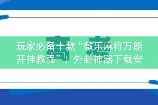 玩家必备十款“微乐麻将万能开挂教程”！外卦神器下载安装（确实真的有挂)-知乎