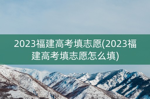 2023福建高考填志愿(2023福建高考填志愿怎么填)