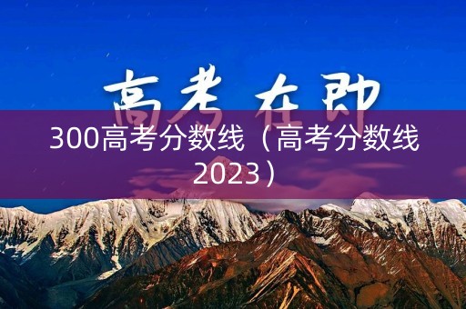 300高考分数线（高考分数线2023）