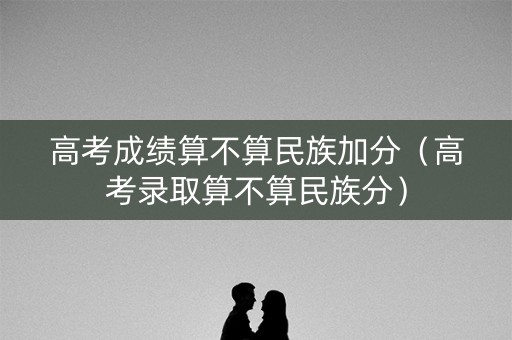 高考成绩算不算民族加分（高考录取算不算民族分）