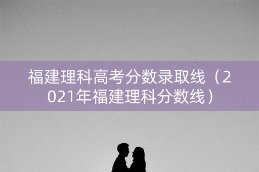 福建理科高考分数录取线（2021年福建理科分数线）